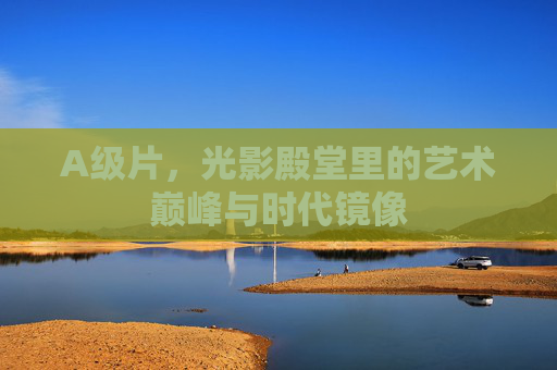 A级片，光影殿堂里的艺术巅峰与时代镜像