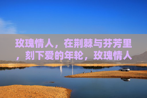 玫瑰情人,在荆棘与芬芳里,刻下爱的年轮,玫瑰情人,荆棘芬芳刻年轮 玫瑰情人,在荆棘与芬芳里,刻下爱的年轮,玫瑰情人,荆棘芬芳刻年轮