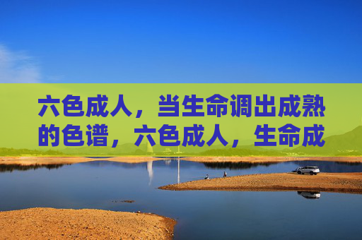 六色成人,当生命调出成熟的色谱,六色成人,生命成熟的色谱 六色成人,当生命调出成熟的色谱,六色成人,生命成熟的色谱