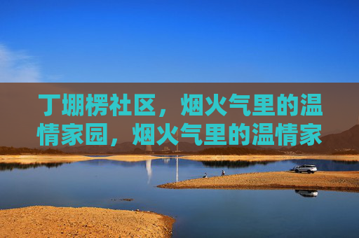 丁堋楞社区,烟火气里的温情家园,烟火气里的温情家园 丁堋楞社区,烟火气里的温情家园,烟火气里的温情家园