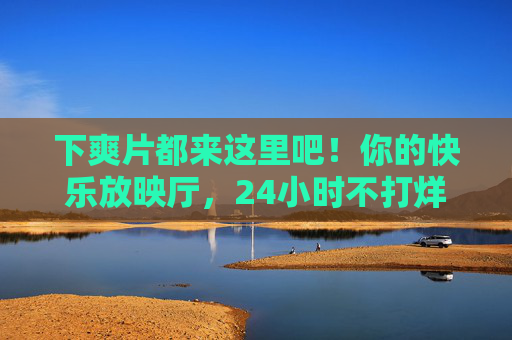 下爽片都来这里吧!你的快乐放映厅,24小时不打烊! 下爽片都来这里吧!你的快乐放映厅,24小时不打烊!