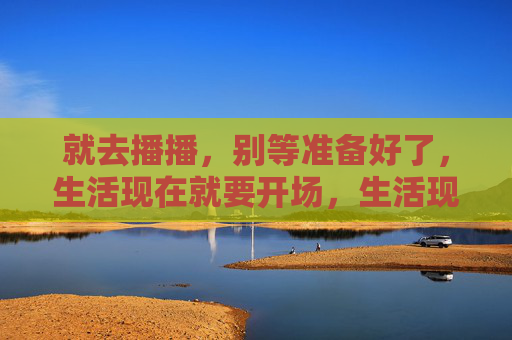 就去播播,别等准备好了,生活现在就要开场,生活现在就开播,别等准备好! 就去播播,别等准备好了,生活现在就要开场,生活现在就开播,别等准备好!