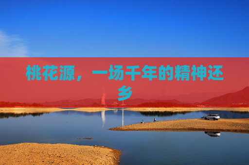 桃花源,一场千年的精神还乡 桃花源,一场千年的精神还乡