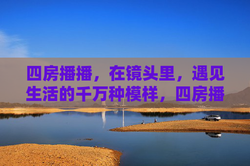 四房播播,在镜头里,遇见生活的千万种模样,四房播播,镜头里的千万种生活模样 四房播播,在镜头里,遇见生活的千万种模样,四房播播,镜头里的千万种生活模样