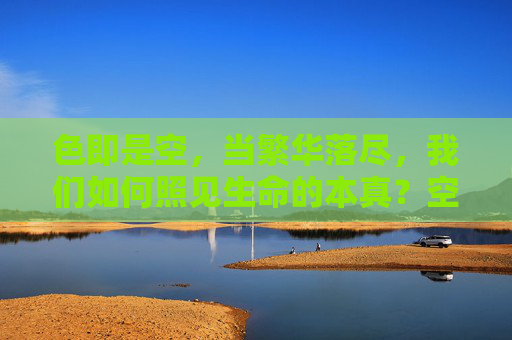 色即是空,当繁华落尽,我们如何照见生命的本真?空尽繁华照本真 色即是空,当繁华落尽,我们如何照见生命的本真?空尽繁华照本真