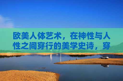 欧美人体艺术,在神性与人性之间穿行的美学史诗,穿行神性与人性,欧美人体艺术的美学史诗 欧美人体艺术,在神性与人性之间穿行的美学史诗,穿行神性与人性,欧美人体艺术的美学史诗