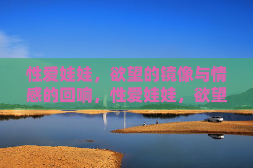 性爱娃娃,欲望的镜像与情感的回响,性爱娃娃,欲望镜像与情感回响 性爱娃娃,欲望的镜像与情感的回响,性爱娃娃,欲望镜像与情感回响