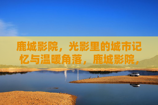 鹿城影院,光影里的城市记忆与温暖角落,鹿城影院,光影里的城市记忆与温暖角落 鹿城影院,光影里的城市记忆与温暖角落,鹿城影院,光影里的城市记忆与温暖角落