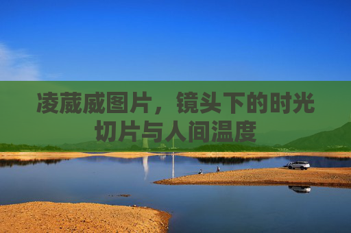 凌葳威图片,镜头下的时光切片与人间温度 凌葳威图片,镜头下的时光切片与人间温度