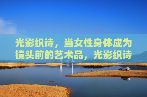 光影织诗,当女性身体成为镜头前的艺术品,光影织诗,女性身体的镜头艺术 光影织诗,当女性身体成为镜头前的艺术品,光影织诗,女性身体的镜头艺术