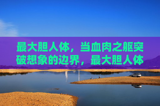 最大胆人体,当血肉之躯突破想象的边界,最大胆人体,血肉之躯突破想象边界 最大胆人体,当血肉之躯突破想象的边界,最大胆人体,血肉之躯突破想象边界