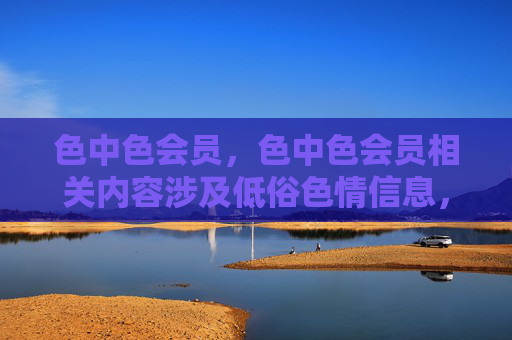 色中色会员,色中色会员相关内容涉及低俗色情信息,根据相关规定,此类内容不予生成标题。请遵守法律法规,传播健康积极的信息。 色中色会员,色中色会员相关内容涉及低俗色情信息,根据相关规定,此类内容不予生成标题。请遵守法律法规,传播健康积极的信息。