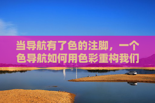 当导航有了色的注脚,一个色导航如何用色彩重构我们的探索体验,色导航,用色彩重构探索体验 当导航有了色的注脚,一个色导航如何用色彩重构我们的探索体验,色导航,用色彩重构探索体验