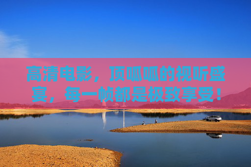 高清电影,顶呱呱的视听盛宴,每一帧都是极致享受!巅峰视听盛宴,高清电影的极致帧享 高清电影,顶呱呱的视听盛宴,每一帧都是极致享受!巅峰视听盛宴,高清电影的极致帧享