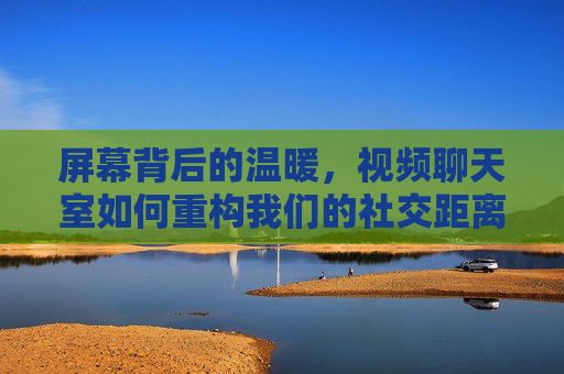 屏幕背后的温暖,视频聊天室如何重构我们的社交距离,屏幕温暖,视频聊天室重构社交距离 屏幕背后的温暖,视频聊天室如何重构我们的社交距离,屏幕温暖,视频聊天室重构社交距离
