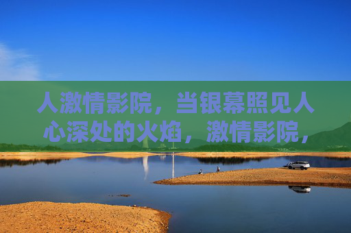 人激情影院,当银幕照见人心深处的火焰,激情影院,银幕照见人心深处的火焰 人激情影院,当银幕照见人心深处的火焰,激情影院,银幕照见人心深处的火焰
