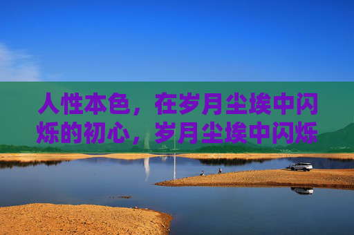人性本色,在岁月尘埃中闪烁的初心,岁月尘埃中闪烁的人性本色初心 人性本色,在岁月尘埃中闪烁的初心,岁月尘埃中闪烁的人性本色初心