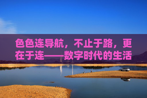 色色连导航,不止于路,更在于连——数字时代的生活连接器,色色连导航,数字时代的生活连接器 色色连导航,不止于路,更在于连——数字时代的生活连接器,色色连导航,数字时代的生活连接器