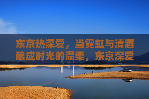 东京热深爱,当霓虹与清酒酿成时光的温柔,东京深爱,霓虹清酒酿时光温柔 东京热深爱,当霓虹与清酒酿成时光的温柔,东京深爱,霓虹清酒酿时光温柔