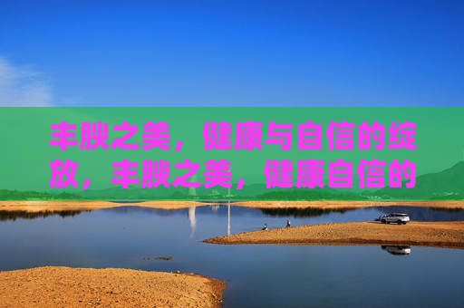 丰腴之美,健康与自信的绽放,丰腴之美,健康自信的绽放 丰腴之美,健康与自信的绽放,丰腴之美,健康自信的绽放