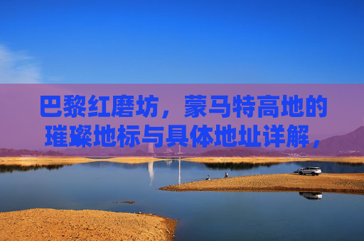 巴黎红磨坊，蒙马特高地的璀璨地标与具体地址详解，巴黎红磨坊，蒙马特高地璀璨地标与地址详解