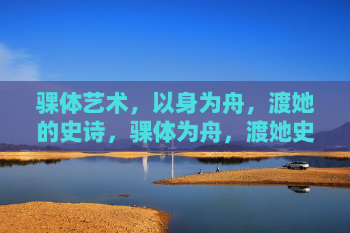 骒体艺术,以身为舟,渡她的史诗,骒体为舟,渡她史诗 骒体艺术,以身为舟,渡她的史诗,骒体为舟,渡她史诗