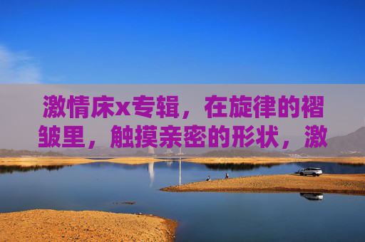 激情床x专辑,在旋律的褶皱里,触摸亲密的形状,激情旋律褶皱,触摸亲密形状 激情床x专辑,在旋律的褶皱里,触摸亲密的形状,激情旋律褶皱,触摸亲密形状