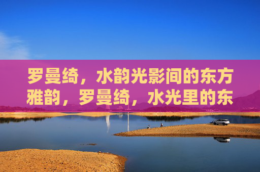 罗曼绮，水韵光影间的东方雅韵，罗曼绮，水光里的东方雅韵