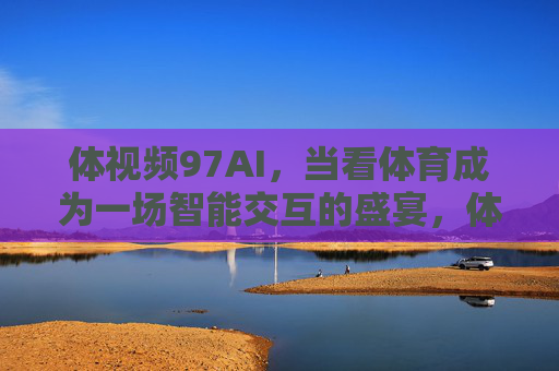 体视频97AI,当看体育成为一场智能交互的盛宴,体视频97AI,体育观赛进入智能交互盛宴 体视频97AI,当看体育成为一场智能交互的盛宴,体视频97AI,体育观赛进入智能交互盛宴