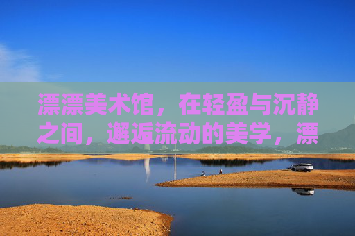 漂漂美术馆,在轻盈与沉静之间,邂逅流动的美学,漂漂美术馆,轻盈沉静间的流动美学 漂漂美术馆,在轻盈与沉静之间,邂逅流动的美学,漂漂美术馆,轻盈沉静间的流动美学