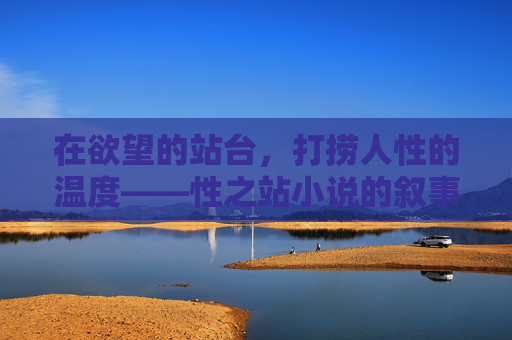 在欲望的站台,打捞人性的温度——性之站小说的叙事伦理与时代镜像,欲望站台下的人性温度——性之站的叙事伦理与时代镜像 在欲望的站台,打捞人性的温度——性之站小说的叙事伦理与时代镜像,欲望站台下的人性温度——性之站的叙事伦理与时代镜像