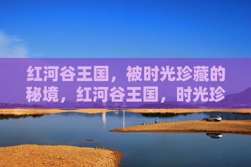 红河谷王国，被时光珍藏的秘境，红河谷王国，时光珍藏的秘境