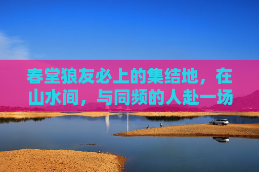 春堂狼友必上的集结地,在山水间,与同频的人赴一场热爱之约,春堂山水同频热爱集结地 春堂狼友必上的集结地,在山水间,与同频的人赴一场热爱之约,春堂山水同频热爱集结地