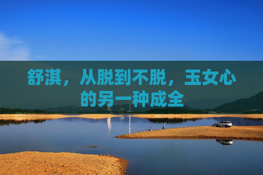 舒淇,从脱到不脱,玉女心的另一种成全 舒淇,从脱到不脱,玉女心的另一种成全