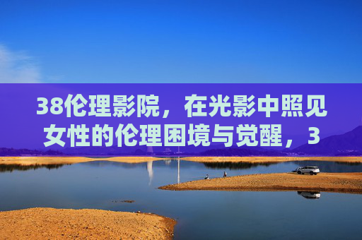 38伦理影院,在光影中照见女性的伦理困境与觉醒,38伦理影院,光影中照见女性伦理困境与觉醒 38伦理影院,在光影中照见女性的伦理困境与觉醒,38伦理影院,光影中照见女性伦理困境与觉醒