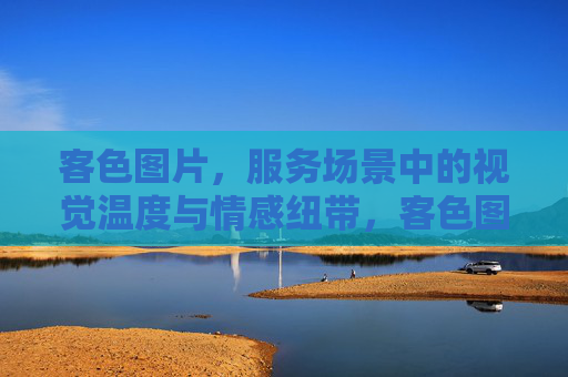 客色图片,服务场景中的视觉温度与情感纽带,客色图片,服务场景中的视觉温度与情感纽带 客色图片,服务场景中的视觉温度与情感纽带,客色图片,服务场景中的视觉温度与情感纽带