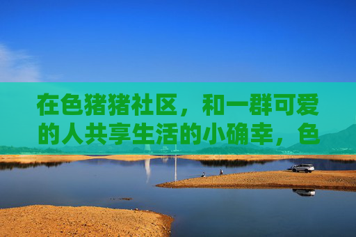 在色猪猪社区,和一群可爱的人共享生活的小确幸,色猪猪社区,与可爱的人共享生活小确幸 在色猪猪社区,和一群可爱的人共享生活的小确幸,色猪猪社区,与可爱的人共享生活小确幸