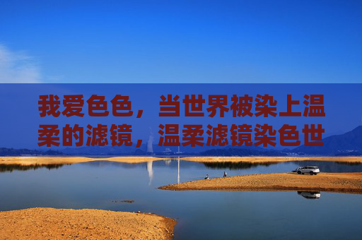 我爱色色,当世界被染上温柔的滤镜,温柔滤镜染色世界 我爱色色,当世界被染上温柔的滤镜,温柔滤镜染色世界