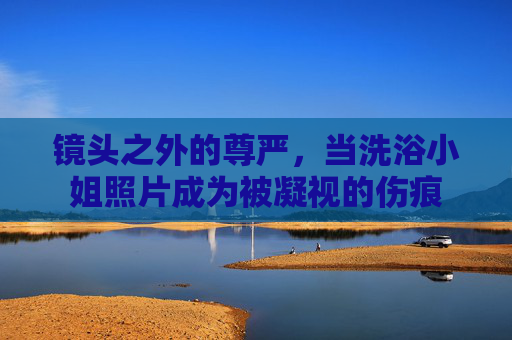 镜头之外的尊严,当洗浴小姐照片成为被凝视的伤痕 镜头之外的尊严,当洗浴小姐照片成为被凝视的伤痕