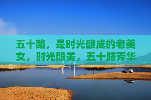 五十路,是时光酿成的老美女,时光酿美,五十路芳华 五十路,是时光酿成的老美女,时光酿美,五十路芳华