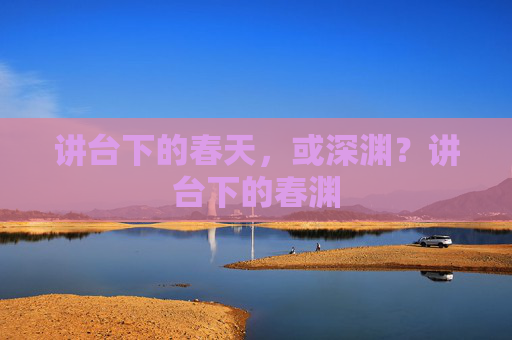 讲台下的春天,或深渊?讲台下的春渊 讲台下的春天,或深渊?讲台下的春渊