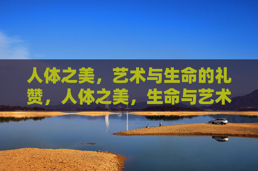 人体之美,艺术与生命的礼赞,人体之美,生命与艺术的礼赞 人体之美,艺术与生命的礼赞,人体之美,生命与艺术的礼赞