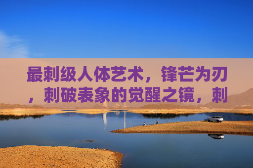 最刺级人体艺术,锋芒为刃,刺破表象的觉醒之镜,刺级人体艺术,锋芒为刃,刺破表象的觉醒之镜 最刺级人体艺术,锋芒为刃,刺破表象的觉醒之镜,刺级人体艺术,锋芒为刃,刺破表象的觉醒之镜
