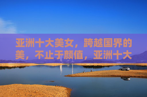 亚洲十大美女,跨越国界的美,不止于颜值,亚洲十大美女,跨越国界,不止于颜值的美 亚洲十大美女,跨越国界的美,不止于颜值,亚洲十大美女,跨越国界,不止于颜值的美