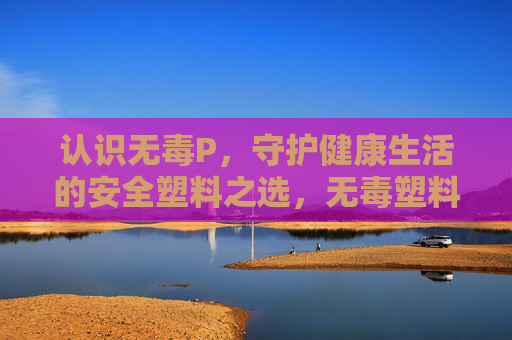 认识无毒P，守护健康生活的安全塑料之选，无毒塑料，守护健康生活的安全之选