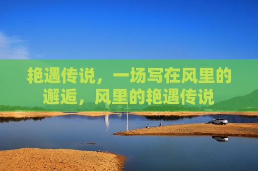 艳遇传说,一场写在风里的邂逅,风里的艳遇传说 艳遇传说,一场写在风里的邂逅,风里的艳遇传说