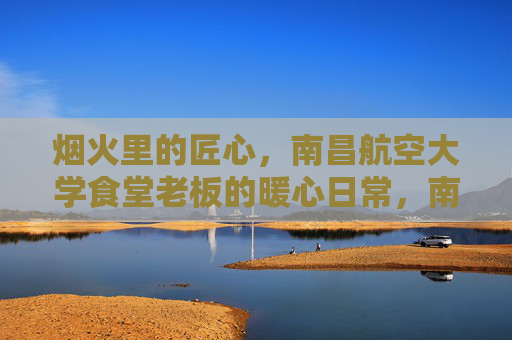 烟火里的匠心,南昌航空大学食堂老板的暖心日常,南昌航空大学食堂老板,烟火里的匠心与暖心日常 烟火里的匠心,南昌航空大学食堂老板的暖心日常,南昌航空大学食堂老板,烟火里的匠心与暖心日常