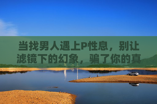 当找男人遇上P性息,别让滤镜下的幻象,骗了你的真心,找男人遇上P信息,莫让滤镜幻象骗真心 当找男人遇上P性息,别让滤镜下的幻象,骗了你的真心,找男人遇上P信息,莫让滤镜幻象骗真心