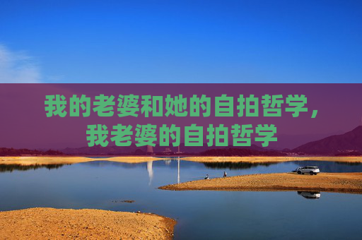我的老婆和她的自拍哲学,我老婆的自拍哲学 我的老婆和她的自拍哲学,我老婆的自拍哲学