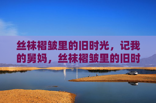 丝袜褶皱里的旧时光，记我的舅妈，丝袜褶皱里的旧时光，记我的舅妈
